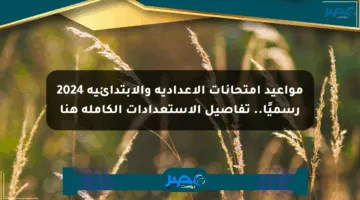 مواعيد امتحانات الإعدادية والابتدائية 2024 رسميًا.. تفاصيل الاستعدادات الكاملة هنا